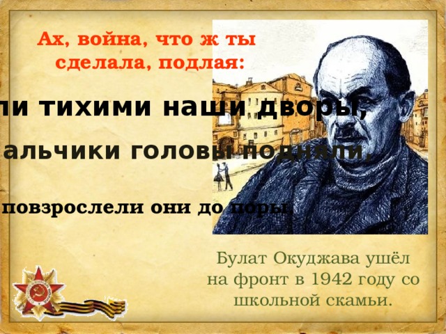 Ах, война, что ж ты  сделала, подлая: стали тихими наши дворы,  наши мальчики головы подняли,   повзрослели они до поры,  Булат Окуджава ушёл на фронт в 1942 году со школьной скамьи. 