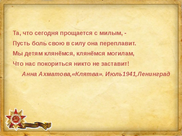 Та, что сегодня прощается с милым, - Пусть боль свою в силу она переплавит. Мы детям клянёмся, клянёмся могилам, Что нас покориться никто не заставит! Анна Ахматова,«Клятва». Июль1941,Ленинград 