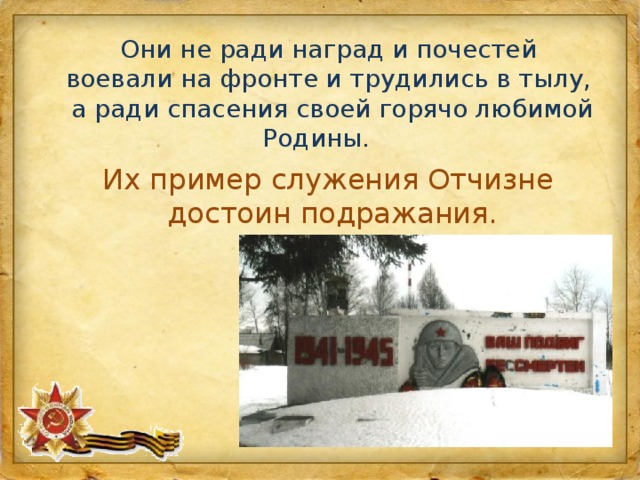 Они не ради наград и почестей воевали на фронте и трудились в тылу, а ради спасения своей горячо любимой Родины. Их пример служения Отчизне достоин подражания. 