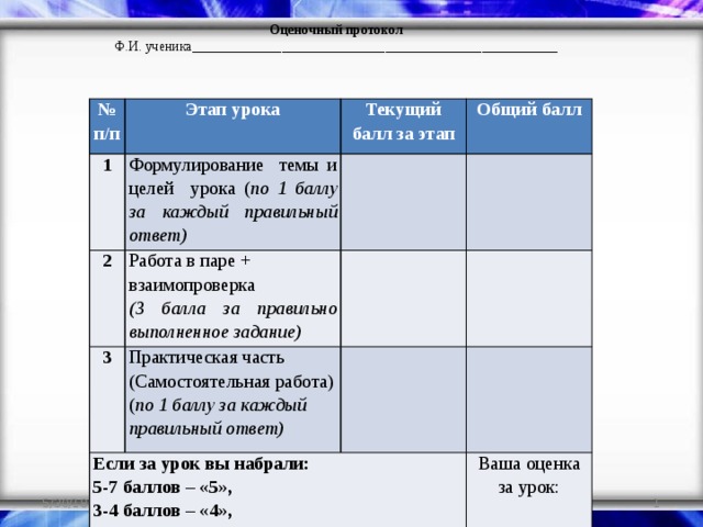 Оценочный протокол Ф.И. ученика_____________________________________________________ № п/п Этап урока 1 Текущий балл за этап Формулирование темы и целей урока ( по 1 баллу за каждый правильный ответ) 2 Общий балл   Работа в паре + взаимопроверка 3 Если за урок вы набрали: Практическая часть (Самостоятельная работа)   (3 балла за правильно выполненное задание)   ( по 1 баллу за каждый правильный ответ)     5-7 баллов – «5»,   3-4 баллов – «4», за меньшее – «3» Ваша оценка за урок: 5/30/18