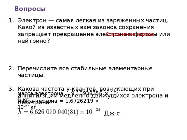 Вопросы Электрон — самая легкая из заряженных частиц. Какой из известных вам законов сохранения запрещает превращение электрона в фотоны или нейтрино?    Перечислите все стабильные элементарные частицы. Какова частота у-квантов, возникающих при аннигиляции медленно движущихся электрона и позитрона? Сохранение заряда масса электрона = 9.10938356 × 10 -31  кг масса протона = 1.6726219 × 10 -27  кг Дж ·c 