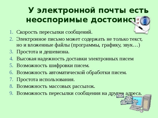 У электронной почты есть неоспоримые достоинства: Скорость пересылки сообщений. Электронное письмо может содержать не только текст, но и вложенные файлы (программы, графику, звук…) Простота и дешевизна. Высокая надежность доставки электронных писем Возможность шифровки писем. Возможность автоматической обработки писем. Простота использования . Возможность массовых рассылок. Возможность пересылки сообщения на другие адреса.  