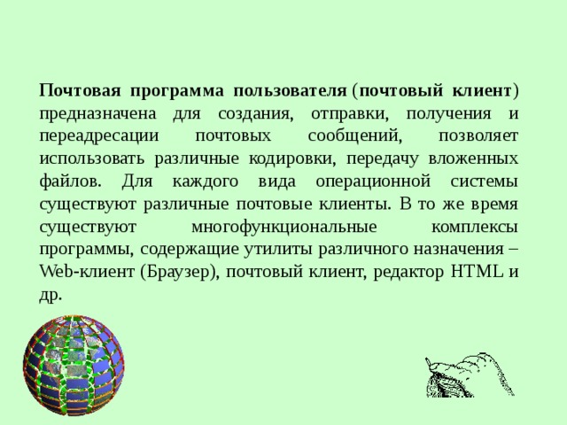 Почтовая программа пользователя  ( почтовый клиент ) предназначена для создания, отправки, получения и переадресации почтовых сообщений, позволяет использовать различные кодировки, передачу вложенных файлов. Для каждого вида операционной системы существуют различные почтовые клиенты. В то же время существуют многофункциональные комплексы программы, содержащие утилиты различного назначения –Web-клиент (Браузер), почтовый клиент, редактор HTML и др.  