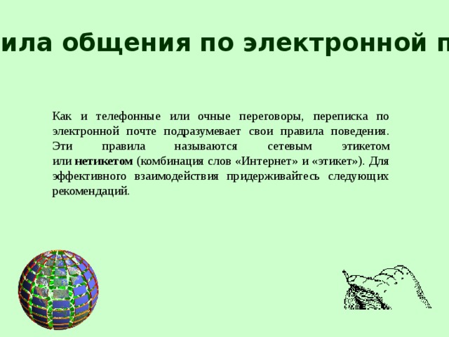 Правила общения по электронной почте Как и телефонные или очные переговоры, переписка по электронной почте подразумевает свои правила поведения. Эти правила называются сетевым этикетом или  нетикетом  (комбинация слов «Интернет» и «этикет»). Для эффективного взаимодействия придерживайтесь следующих рекомендаций.  
