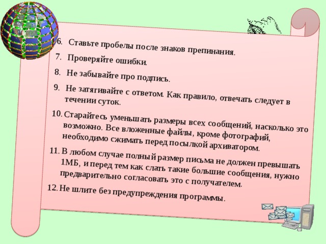 Ставьте пробелы после знаков препинания. Проверяйте ошибки. Не забывайте про подпись. Не затягивайте с ответом. Как правило, отвечать следует в течении суток. Старайтесь уменьшать размеры всех сообщений, насколько это возможно. Все вложенные файлы, кроме фотографий, необходимо сжимать перед посылкой архиватором. В любом случае полный размер письма не должен превышать 1МБ, и перед тем как слать такие большие сообщения, нужно предварительно согласовать это с получателем. Не шлите без предупреждения программы.  