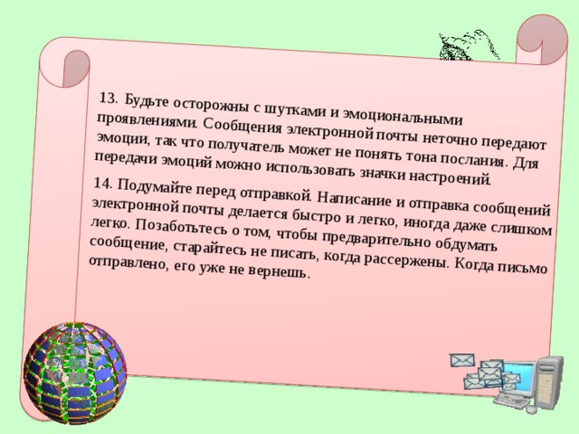 13.  Будьте осторожны с шутками и эмоциональными проявлениями. Сообщения электронной почты неточно передают эмоции, так что получатель может не понять тона послания. Для передачи эмоций можно использовать значки настроений. 14. Подумайте перед отправкой. Написание и отправка сообщений электронной почты делается быстро и легко, иногда даже слишком легко. Позаботьтесь о том, чтобы предварительно обдумать сообщение, старайтесь не писать, когда рассержены. Когда письмо отправлено, его уже не вернешь.  