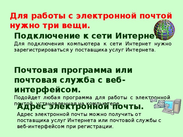 Для работы с электронной почтой нужно три вещи. Подключение к сети Интернет.  Для подключения компьютера к сети Интернет нужно зарегистрироваться у поставщика услуг Интернета. Почтовая программа или почтовая служба с веб-интерфейсом. Подойдет любая программа для работы с электронной почтой, установленная на компьютере. Адрес электронной почты.  Адрес электронной почты можно получить от поставщика услуг Интернета или почтовой службы с веб-интерфейсом при регистрации.  