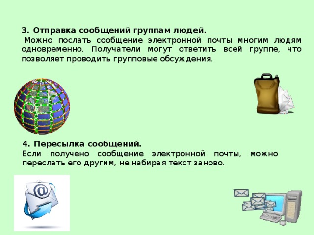 Отправка сообщений группам людей.   Можно послать сообщение электронной почты многим людям одновременно. Получатели могут ответить всей группе, что позволяет проводить групповые обсуждения. Пересылка сообщений.  Если получено сообщение электронной почты, можно переслать его другим, не набирая текст заново.  