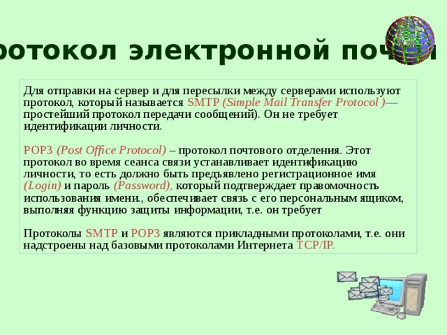 Протокол электронной почты Для отправки на сервер и для пересылки между серверами используют протокол, который называется SMTP (Simple Mail Transfer Protocol ) — простейший протокол передачи сообщений). Он не требует идентификации личности. РОР3  (Post Office Protocol) – протокол почтового отделения. Этот протокол во время сеанса связи устанавливает идентификацию личности, то есть должно быть предъявлено регистрационное имя (Login) и пароль (Password), который подтверждает правомочность использования имени., обеспечивает связь с его персональным ящиком, выполняя функцию защиты информации, т.е. он требует Протоколы  SMTP  и  POP3  являются прикладными протоколами, т.е. они надстроены над базовыми протоколами Интернета TCP/IP.  