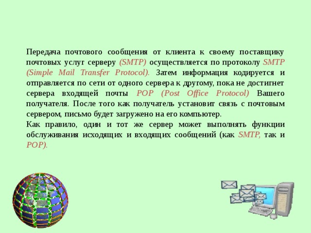 Передача почтового сообщения от клиента к своему поставщику почтовых услуг серверу (SMTP) осуществляется по протоколу SMTP (Simple Mail Transfer Protocol). Затем информация кодируется и отправляется по сети от одного сервера к другому, пока не достигнет сервера входящей почты POP (Post Office Protocol) Вашего получателя. После того как получатель установит связь с почтовым сервером, письмо будет загружено на его компьютер. Как правило, один и тот же сервер может выполнять функции обслуживания исходящих и входящих сообщений (как SMTP, так и POP).  