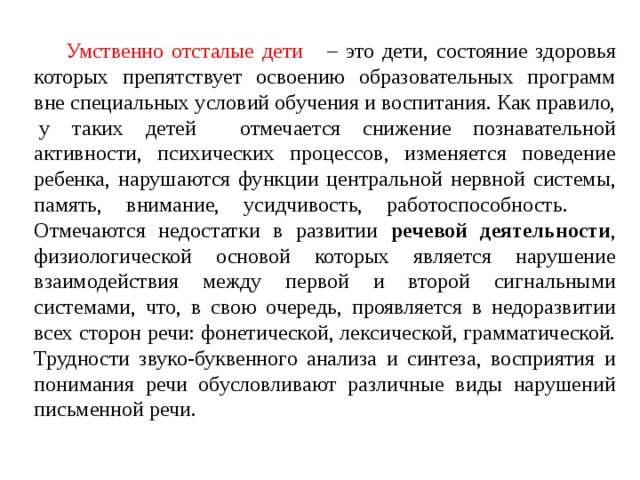  Умственно отсталые дети – это дети, состояние здоровья которых препятствует освоению образовательных программ вне специальных условий обучения и воспитания. Как правило,  у таких детей отмечается снижение познавательной активности, психических процессов, изменяется поведение ребенка, нарушаются функции центральной нервной системы, память, внимание, усидчивость, работоспособность. Отмечаются недостатки в развитии речевой деятельности , физиологической основой которых является нарушение взаимодействия между первой и второй сигнальными системами, что, в свою очередь, проявляется в недоразвитии всех сторон речи: фонетической, лексической, грамматической. Трудности звуко-буквенного анализа и синтеза, восприятия и понимания речи обусловливают различные виды нарушений письменной речи. 