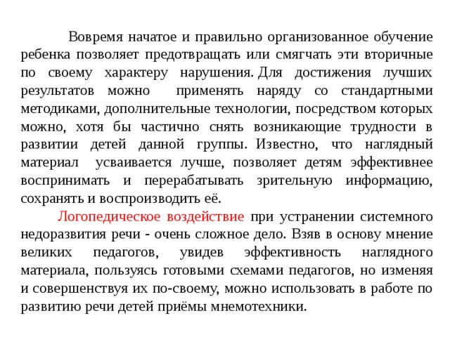  Вовремя начатое и правильно организованное обучение ребенка позволяет предотвращать или смягчать эти вторичные по своему характеру нарушения. Для достижения лучших результатов можно применять наряду со стандартными методиками, дополнительные технологии, посредством которых можно, хотя бы частично снять возникающие трудности в развитии детей данной группы.    Известно, что наглядный материал усваивается лучше, позволяет детям эффективнее воспринимать и перерабатывать зрительную информацию, сохранять и воспроизводить её.  Логопедическое воздействие при устранении системного недоразвития речи - очень сложное дело. Взяв в основу мнение великих педагогов, увидев эффективность наглядного материала, пользуясь готовыми схемами педагогов, но изменяя и совершенствуя их по-своему, можно использовать в работе по развитию речи детей приёмы мнемотехники. 