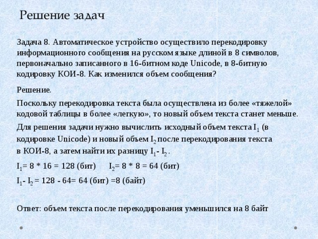 Решение задач Задача 8. Автоматическое устройство осуществило перекодировку информационного сообщения на русском языке длиной в 8 символов, первоначально записанного в 16-битном коде Unicode, в 8-битную кодировку КОИ-8. Как изменился объем сообщения? Решение. Поскольку перекодировка текста была осуществлена из более «тяжелой» кодовой таблицы в более «легкую», то новый объем текста станет меньше. Для решения задачи нужно вычислить исходный объем текста I 1 (в кодировке Unicode) и новый объем I 2 после перекодирования текста  в КОИ-8, а затем найти их разницу I 1 - I 2 . I 1 = 8 * 16 = 128 (бит) I 2 = 8 * 8 = 64 (бит) I 1 - I 2 = 128 - 64= 64 (бит) =8 (байт)  Ответ: объем текста после перекодирования уменьшился на 8 байт 