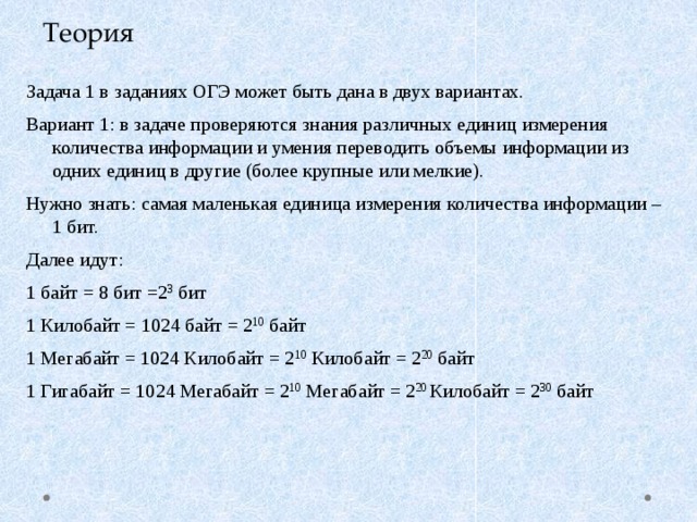 Теория Задача 1 в заданиях ОГЭ может быть дана в двух вариантах. Вариант 1: в задаче проверяются знания различных единиц измерения количества информации и умения переводить объемы информации из одних единиц в другие (более крупные или мелкие). Нужно знать: самая маленькая единица измерения количества информации – 1 бит. Далее идут: 1 байт = 8 бит =2 3 бит 1 Килобайт = 1024 байт = 2 10 байт 1 Мегабайт = 1024 Килобайт = 2 10 Килобайт = 2 20 байт 1 Гигабайт = 1024 Мегабайт = 2 10 Мегабайт = 2 20 Килобайт = 2 30 байт 