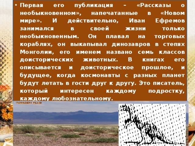 Первая его публикация – «Рассказы о необыкновенном», напечатанные в «Новом мире». И действительно, Иван Ефремов занимался в своей жизни только необыкновенным. Он плавал на торговых кораблях, он выкапывал динозавров в степях Монголии, его именем названо семь классов доисторических животных. В книгах его описывается и доисторическое прошлое, и будущее, когда космонавты с разных планет будут летать в гости друг к другу. Это писатель, который интересен каждому подростку, каждому любознательному.