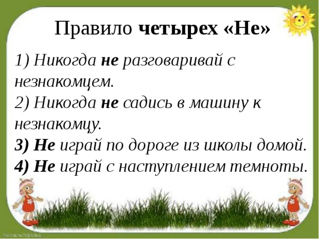 Правило  четырех «Не» 1) Никогда  не  разговаривай с незнакомцем. 2) Никогда  не  садись в машину к незнакомцу. 3) Не  играй по дороге из школы домой. 4) Не  играй с наступлением темноты.