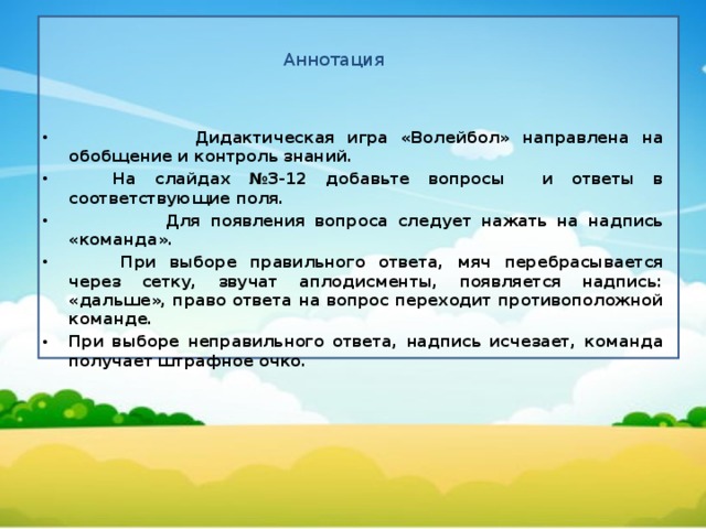 Аннотация  Дидактическая игра «Волейбол» направлена на обобщение и контроль знаний.  На слайдах №3-12 добавьте вопросы и ответы в соответствующие поля.  Для появления вопроса следует нажать на надпись «команда».   При выборе правильного ответа, мяч перебрасывается через сетку, звучат аплодисменты, появляется надпись: «дальше», право ответа на вопрос переходит противоположной команде. При выборе неправильного ответа, надпись исчезает, команда получает штрафное очко.  