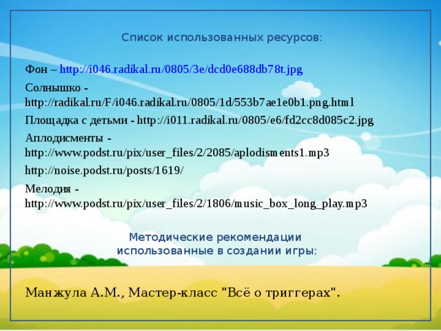 Список использованных ресурсов: Фон – http://i046.radikal.ru/0805/3e/dcd0e688db78t.jpg Солнышко - http://radikal.ru/F/i046.radikal.ru/0805/1d/553b7ae1e0b1.png.html Площадка  с детьми - http://i011.radikal.ru/0805/e6/fd2cc8d085c2.jpg Аплодисменты - http://www.podst.ru/pix/user_files/2/2085/aplodisments1.mp3 http://noise.podst.ru/posts/1619/ Мелодия - http://www.podst.ru/pix/user_files/2/1806/music_box_long_play.mp3 Манжула А.М., Мастер-класс 