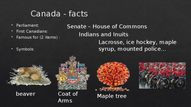 Canada - facts Senate – House of Commons Parliament: First Canadians: Famous for (2 items) : Symbols: Indians and Inuits Lacrosse, ice hockey, maple syrup, mounted police... beaver Coat of Arms Maple tree  