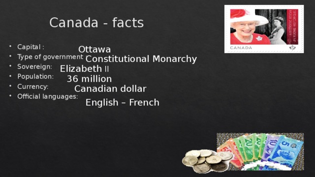 Canada - facts Capital : Type of government : Sovereign: Population: Currency: Official languages: Ottawa Constitutional Monarchy Elizabeth II 36 million Canadian dollar English – French  