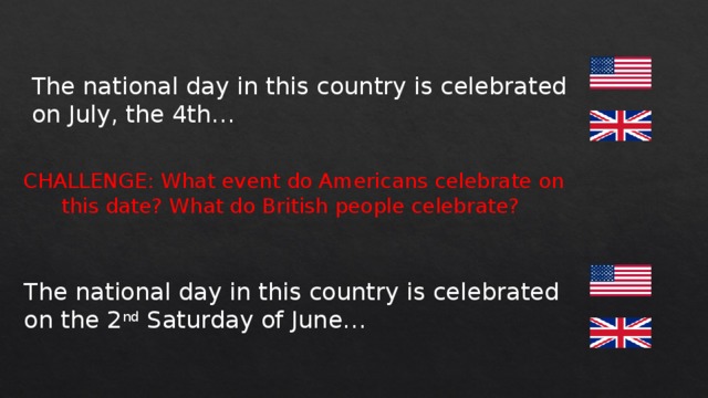 The national day in this country is celebrated on July, the 4th… CHALLENGE: What event do Americans celebrate on this date? What do British people celebrate? The national day in this country is celebrated on the 2 nd Saturday of June… 