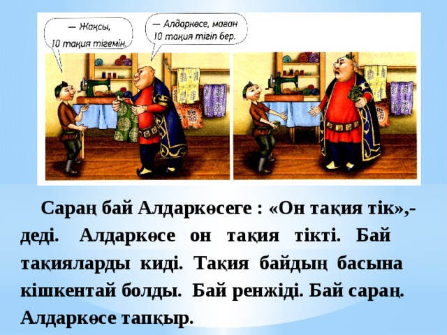  Сараң бай Алдаркөсеге : «Он тақия тік»,- деді. Алдаркөсе он тақия тікті. Бай тақияларды киді. Тақия байдың басына кішкентай болды. Бай ренжіді. Бай сараң. Алдаркөсе тапқыр.   