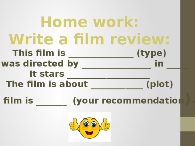 Home work: Write a film review: This film is _______________ (type) It was directed by ________________ in _____ It stars ___________________ The film is about ____________ (plot) The film is _______ (your recommendation ). 