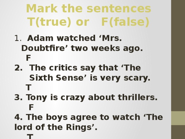 Mark the sentences T(true) or F(false)  Adam watched ‘Mrs. Doubtfire’ two weeks ago.  F The critics say that ‘The Sixth Sense’ is very scary.  T 3. Tony is crazy about thrillers.  F 4. The boys agree to watch ‘The lord of the Rings’.  T 