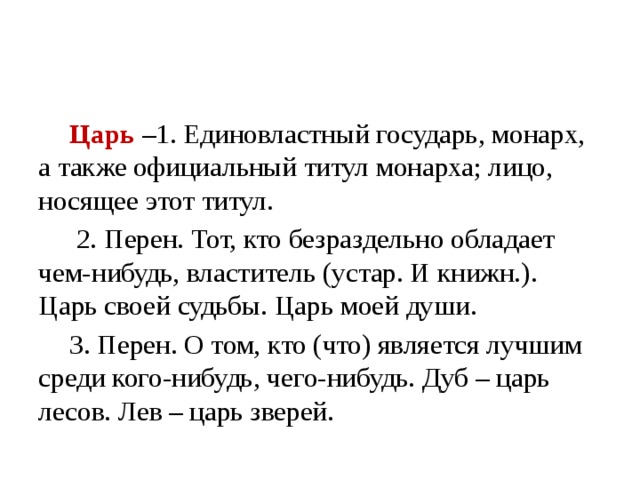 Царь –1. Единовластный государь, монарх, а также официальный титул монарха; лицо, носящее этот титул.  2. Перен. Тот, кто безраздельно обладает чем-нибудь, властитель (устар. И книжн.). Царь своей судьбы. Царь моей души. 3. Перен. О том, кто (что) является лучшим среди кого-нибудь, чего-нибудь. Дуб – царь лесов. Лев – царь зверей.