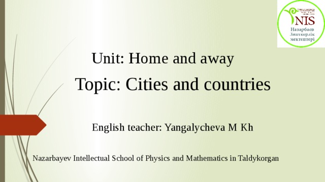 Unit: Home and away   Topic: Cities and countries English teacher: Yangalycheva M Kh Nazarbayev Intellectual School of Physics and Mathematics in Taldykorgan 