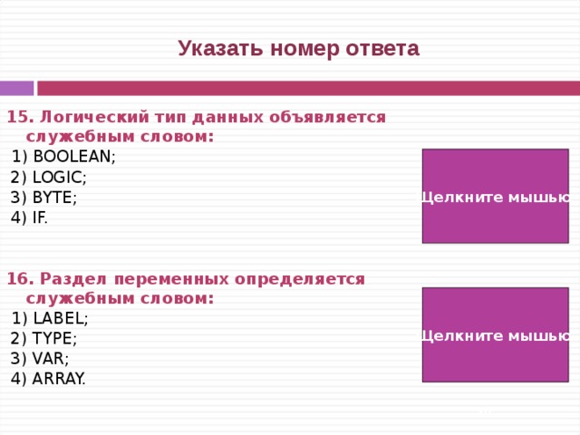  Указать номер ответа 15. Логический тип данных объявляется служебным словом:   1) BOOLEAN;  2) LOGIC;  3) BYTE;  4) IF.   16. Раздел переменных определяется служебным словом:  1) LABEL;  2) TYPE;  3) VAR;  4) ARRAY. Щелкните мышью  1) Щелкните мышью  3)   