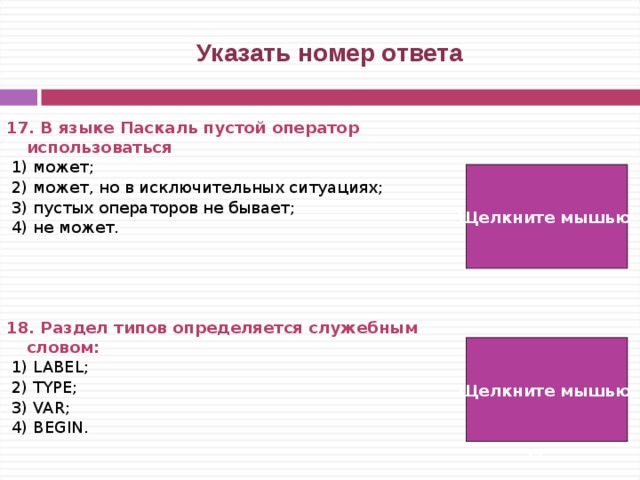  Указать номер ответа 17. В языке Паскаль пустой оператор использоваться   1) может;  2) может, но в исключительных ситуациях;  3) пустых операторов не бывает;  4) не может.     18. Раздел типов определяется служебным словом:   1) LABEL;  2) TYPE;  3) VAR;  4) BEGIN. Щелкните мышью  1)  2) Щелкните мышью   