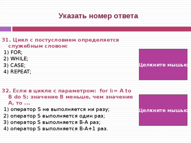  Указать номер ответа 31. Цикл с постусловием определяется служебным словом:   1) FOR;  2) WHILE;  3) CASE;  4) REPEAT;  32. Если в цикле с параметром: for i:= A to B do S; значение B меньше, чем значение A, то ...  1) оператор S не выполняется ни разу;  2) оператор S выполняется один раз;  3) оператор S выполняется B-A раз;  4) оператор S выполняется B-A+1 раз. Щелкните мышью  4) Щелкните мышью 1)   