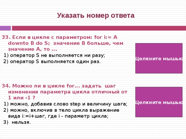  Указать номер ответа 33. Если в цикле с параметром: for i:= A downto B do S; значение B больше, чем значение A, то ...   1) оператор S не выполняется ни разу;  2) оператор S выполняется один раз.   34. Можно ли в цикле for... задать шаг изменения параметра цикла отличный от 1 или -1 ?   1) можно, добавив слово step и величину шага;  2) можно, включив в тело цикла выражение вида i:=i+шаг, где i - параметр цикла;  3) нельзя. Щелкните мышью  1) Щелкните мышью 3)   