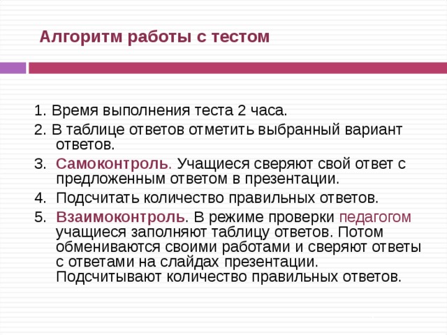  Алгоритм работы с тестом 1. Время выполнения теста 2 часа. 2. В таблице ответов отметить выбранный вариант ответов. 3.  Самоконтроль . Учащиеся сверяют свой ответ с предложенным ответом в презентации. 4. Подсчитать количество правильных ответов. 5. Взаимоконтроль . В режиме проверки педагогом учащиеся заполняют таблицу ответов. Потом обмениваются своими работами и сверяют ответы с ответами на слайдах презентации. Подсчитывают количество правильных ответов. 