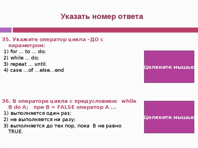  Указать номер ответа 35. Укажите оператор цикла –ДО с параметром:  1) for ... to ... do;  2) while ... do;  3) repeat ... until.  4) case …of …else…end     36. В операторе цикла с предусловием: while B do A; при B = FALSE оператор A ...  1) выполняется один раз;  2) не выполняется ни разу;  3) выполняется до тех пор, пока B не равно TRUE. Щелкните мышью  1) Щелкните мышью 2)   