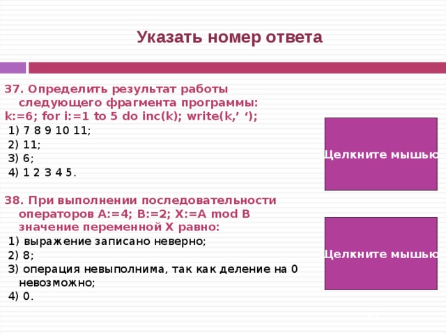  Указать номер ответа 37. Определить результат работы следующего фрагмента программы: k:=6; for i:=1 to 5 do inc(k); write(k,’ ‘);   1) 7 8 9 10 11;  2) 11;  3) 6;  4) 1 2 3 4 5.  38. При выполнении последовательности операторов А:=4; B:=2; X:=A mod B значение переменной Х равно:   1) выражение записано неверно;  2) 8;  3) операция невыполнима, так как деление на 0 невозможно;  4) 0. Щелкните мышью  2) Щелкните мышью  4)   