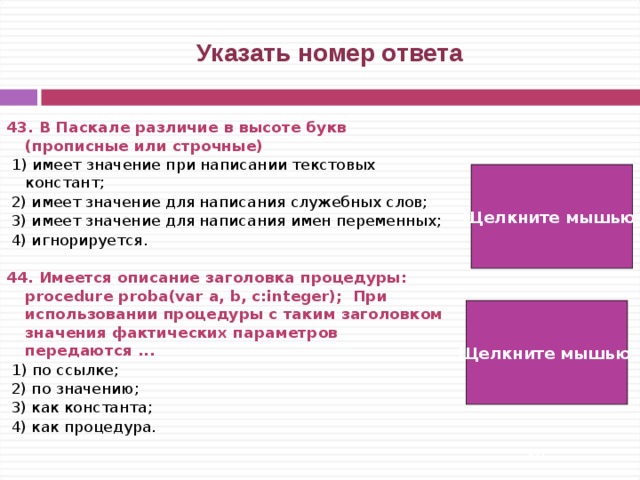  Указать номер ответа 43. В Паскале различие в высоте букв (прописные или строчные)  1) имеет значение при написании текстовых констант;  2) имеет значение для написания служебных слов;  3) имеет значение для написания имен переменных;  4) игнорируется. 44. Имеется описание заголовка процедуры: procedure proba(var a, b, c:integer); При использовании процедуры с таким заголовком значения фактических параметров передаются ...  1) по ссылке;  2) по значению;  3) как константа;  4) как процедура. Щелкните мышью  4) Щелкните мышью  1)   