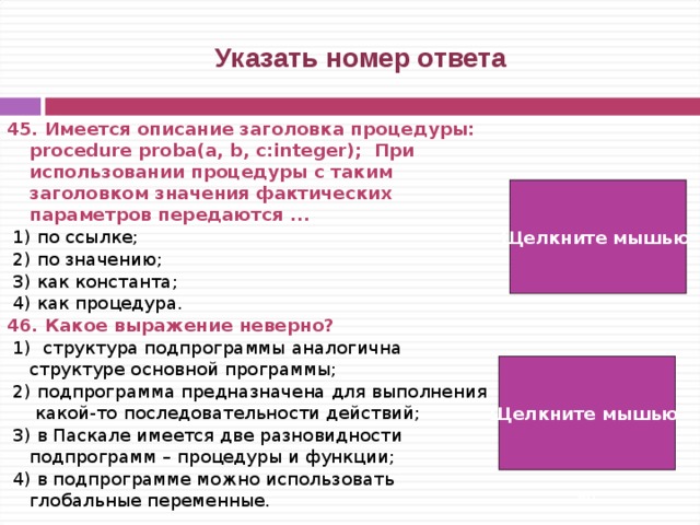  Указать номер ответа 45. Имеется описание заголовка процедуры: procedure proba(a, b, c:integer); При использовании процедуры с таким заголовком значения фактических параметров передаются ...  1) по ссылке;  2) по значению;  3) как константа;  4) как процедура. 46. Какое выражение неверно?  1) структура подпрограммы аналогична структуре основной программы;  2) подпрограмма предназначена для выполнения какой-то последовательности действий;  3) в Паскале имеется две разновидности подпрограмм – процедуры и функции;  4) в подпрограмме можно использовать глобальные переменные. Щелкните мышью  2) Щелкните мышью  2)   