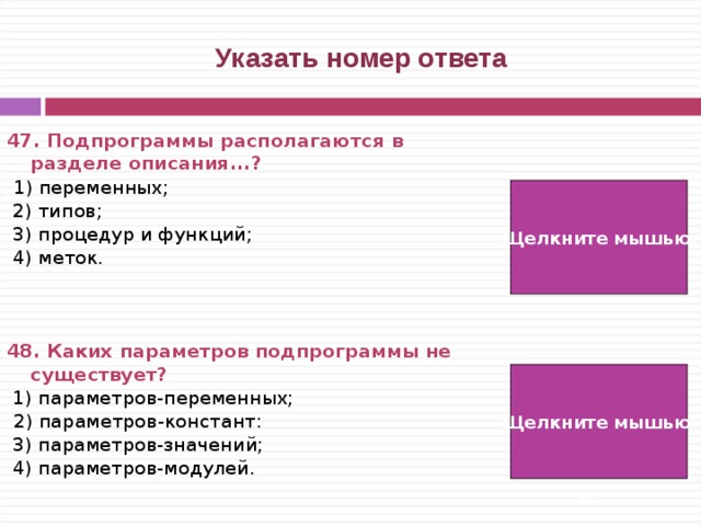  Указать номер ответа 47. Подпрограммы располагаются в разделе описания...?   1) переменных;  2) типов;  3) процедур и функций;  4) меток.    48. Каких параметров подпрограммы не существует?  1) параметров-переменных;  2) параметров-констант:  3) параметров-значений;  4) параметров-модулей. Щелкните мышью  3)  4) Щелкните мышью   