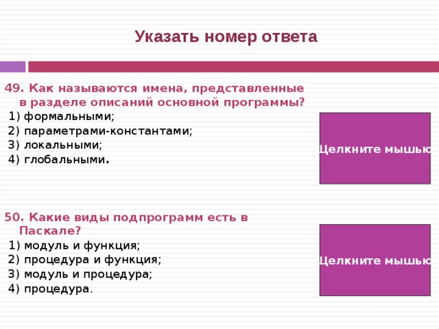  Указать номер ответа 49. Как называются имена, представленные в разделе описаний основной программы?  1) формальными;  2) параметрами-константами;  3) локальными;  4) глобальными .    50. Какие виды подпрограмм есть в Паскале?  1) модуль и функция;  2) процедура и функция;  3) модуль и процедура;  4) процедура. Щелкните мышью  4) Щелкните мышью 2)   