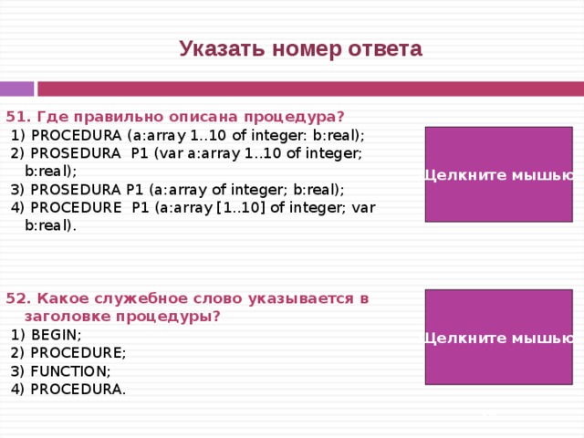  Указать номер ответа 51. Где правильно описана процедура?  1) PROCEDURA (a:array 1..10 of integer: b:real);  2) PROSEDURA Р1 (var a:array 1..10 of integer; b:real);  3) PROSEDURA Р1 (a:array of integer; b:real);  4) PROCEDURE Р1 (a:array [1..10] of integer; var b:real).    52. Какое служебное слово указывается в заголовке процедуры?  1) BEGIN;  2) PROCEDURE;  3) FUNCTION;  4) PROCEDURA. Щелкните мышью  4) Щелкните мышью 2)   