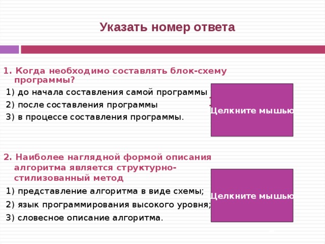  Указать номер ответа 1. Когда необходимо составлять блок-схему программы?   1) до начала составления самой программы  2) после составления программы  3) в процессе составления программы.   2. Наиболее наглядной формой описания алгоритма является структурно-стилизованный метод   1) представление алгоритма в виде схемы;  2) язык программирования высокого уровня;  3) словесное описание алгоритма. Щелкните мышью 1) 1) Щелкните мышью   