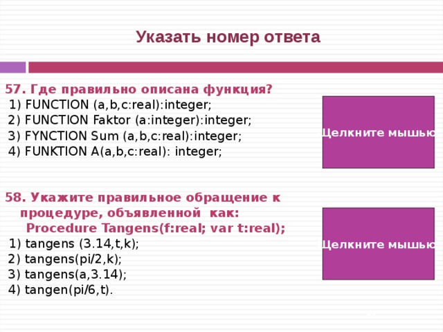  Указать номер ответа 57. Где правильно описана функция?  1) FUNCTION (a,b,c:real):integer;  2) FUNCTION Faktor (a:integer):integer;  3) FYNCTION Sum (a,b,c:real):integer;  4) FUNKTION A(a,b,c:real): integer;   58. Укажите правильное обращение к процедуре, объявленной как:   Procedure Tangens ( f : real ; var  t : real );   1) tangens (3.14,t,k);  2) tangens(pi/2,k);  3) tangens(a,3.14);  4) tangen(pi/6,t). Щелкните мышью  2) Щелкните мышью 2)   