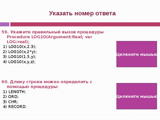  Указать номер ответа 59. Укажите  правильный  вызов  процедуры Procedure LOG10(Argument:Real; var LOG:real);  1) LOG10(x,2.3);  2) LOG10(x,2*y);  3) LOG10(1.5,y);  4) LOG10(x,y,z);    60. Длину строки можно определить с помощью процедуры:  1) LENGTH;  2) ORD;  3) CHR;  4) RECORD. Щелкните мышью  3)  1) Щелкните мышью   