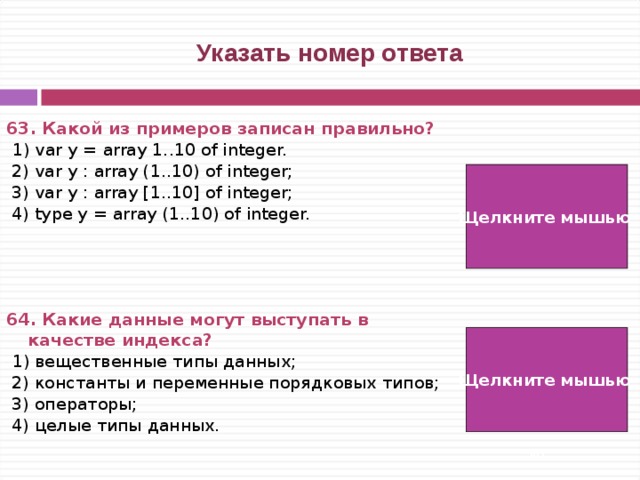  Указать номер ответа 63. Какой из примеров записан правильно?   1) var y = array 1..10 of integer.  2) var y : array (1..10) of integer;  3) var y : array [1..10] of integer;  4) type y = array (1..10) of integer.     64. Какие данные могут выступать в качестве индекса?  1) вещественные типы данных;  2) константы и переменные порядковых типов;  3) операторы;  4) целые типы данных. Щелкните мышью  3) Щелкните мышью  2)   