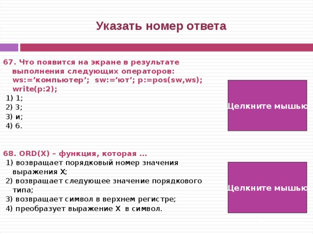  Указать номер ответа 67. Что появится на экране в результате выполнения следующих операторов: ws:=’компьютер’; sw:=’ют’; p:=pos(sw,ws); write(p:2);   1) 1;  2) 3;  3) и;  4) 6.   68. ORD(Х) – функция, которая …  1) возвращает порядковый номер значения выражения Х;  2) возвращает следующее значение порядкового типа;  3) возвращает символ в верхнем регистре;  4) преобразует выражение Х в символ. Щелкните мышью  4)  1) Щелкните мышью   