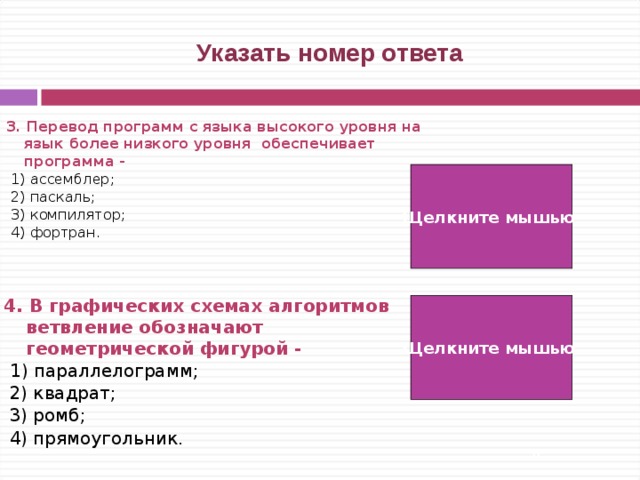  Указать номер ответа 3. Перевод программ с языка высокого уровня на язык более низкого уровня обеспечивает программа -   1) ассемблер;  2) паскаль;  3) компилятор;  4) фортран. Щелкните мышью 3) 4. В графических схемах алгоритмов ветвление обозначают геометрической фигурой -  1) параллелограмм;  2) квадрат;  3) ромб;  4) прямоугольник. Щелкните мышью 3)   