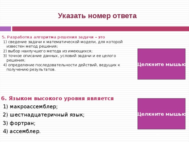  Указать номер ответа 5. Разработка алгоритма решения задачи – это  1) сведение задачи к математической модели, для которой известен метод решения;  2) выбор наилучшего метода из имеющихся;  3) точное описание данных, условий задачи и ее целого решения;  4) определение последовательности действий, ведущих к получению результатов. Щелкните мышью 4) 6. Языком высокого уровня является   1) макроассемблер;  2) шестнадцатеричный язык;  3) фортран;  4) ассемблер. 3) Щелкните мышью   