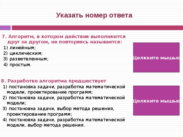  Указать номер ответа 7. Алгоритм, в котором действия выполняются друг за другом, не повторяясь называется:  1) линейным;  2) циклическим;  3) разветвленным;  4) простым. Щелкните мышью  1) 8. Разработке алгоритма предшествует  1) постановка задачи, разработка математической модели, проектирование программ;  2) постановка задачи, разработка математической модели;  3) постановка задачи, выбор метода решения, проектирование программ;  4) постановка задачи, разработка математической модели, выбор метода решения. Щелкните мышью 2)   